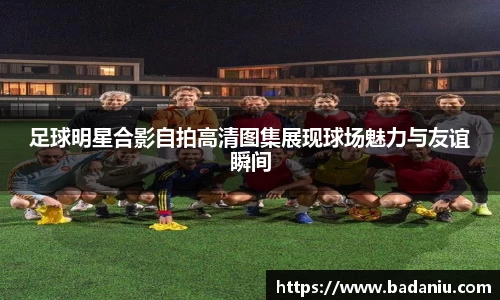 足球明星合影自拍高清图集展现球场魅力与友谊瞬间